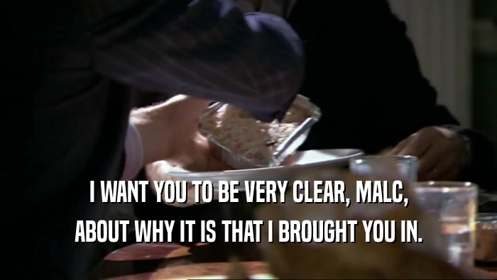 I WANT YOU TO BE VERY CLEAR, MALC, ABOUT WHY IT IS THAT I BROUGHT YOU IN. 