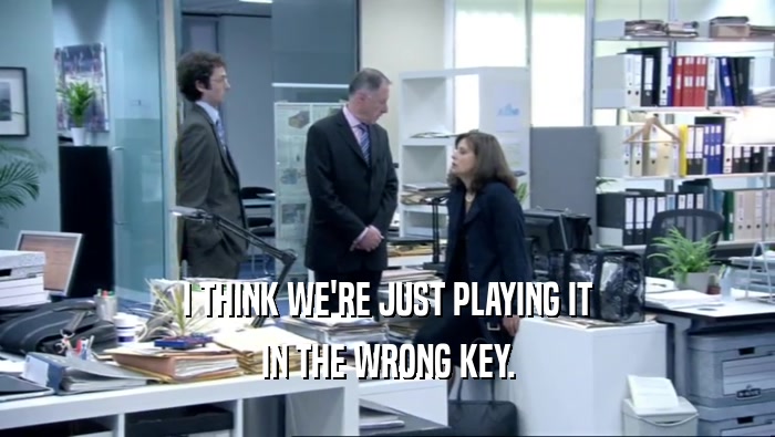 I THINK WE'RE JUST PLAYING IT IN THE WRONG KEY. 