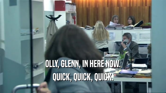 OLLY, GLENN, IN HERE NOW.
 QUICK, QUICK, QUICK.
 