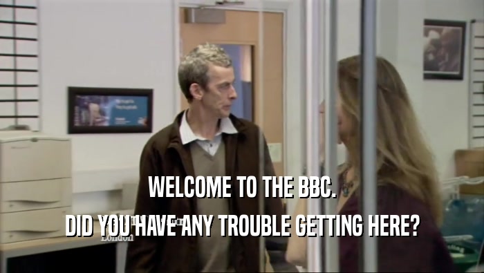 WELCOME TO THE BBC. DID YOU HAVE ANY TROUBLE GETTING HERE? 