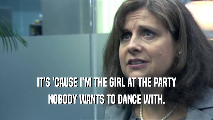 IT'S 'CAUSE I'M THE GIRL AT THE PARTY NOBODY WANTS TO DANCE WITH. 