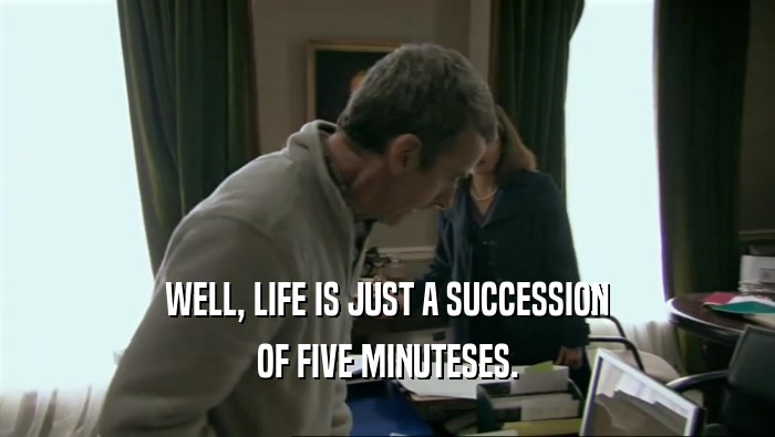 WELL, LIFE IS JUST A SUCCESSION OF FIVE MINUTESES. 