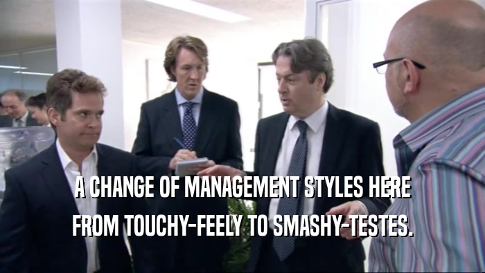 A CHANGE OF MANAGEMENT STYLES HERE FROM TOUCHY-FEELY TO SMASHY-TESTES. 