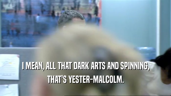 I MEAN, ALL THAT DARK ARTS AND SPINNING, THAT'S YESTER-MALCOLM. 
