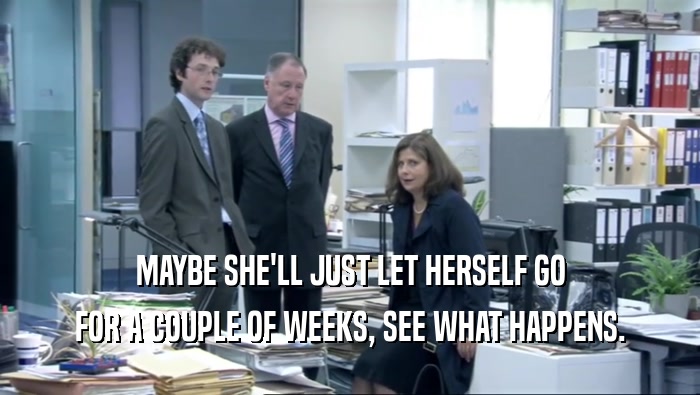MAYBE SHE'LL JUST LET HERSELF GO FOR A COUPLE OF WEEKS, SEE WHAT HAPPENS. 