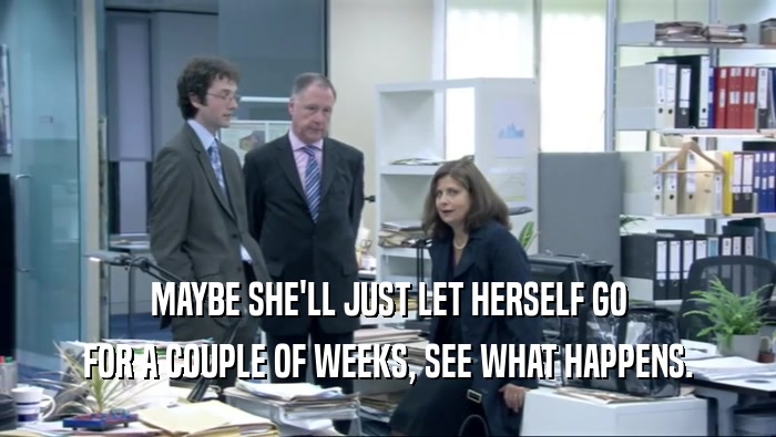 MAYBE SHE'LL JUST LET HERSELF GO FOR A COUPLE OF WEEKS, SEE WHAT HAPPENS. 