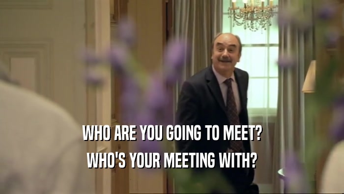 WHO ARE YOU GOING TO MEET? WHO'S YOUR MEETING WITH? 