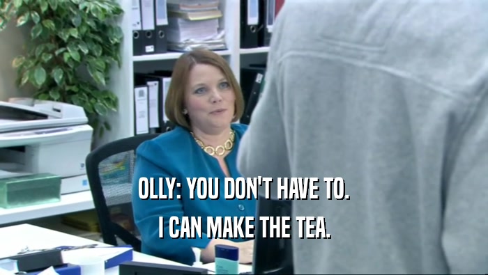 OLLY: YOU DON'T HAVE TO.
 I CAN MAKE THE TEA.
 