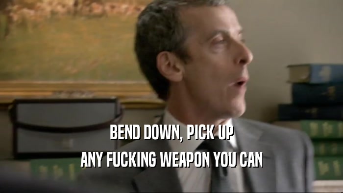 BEND DOWN, PICK UP ANY FUCKING WEAPON YOU CAN 