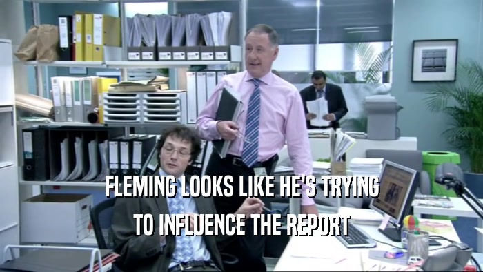 FLEMING LOOKS LIKE HE'S TRYING
 TO INFLUENCE THE REPORT
 