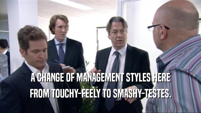 A CHANGE OF MANAGEMENT STYLES HERE FROM TOUCHY-FEELY TO SMASHY-TESTES. 