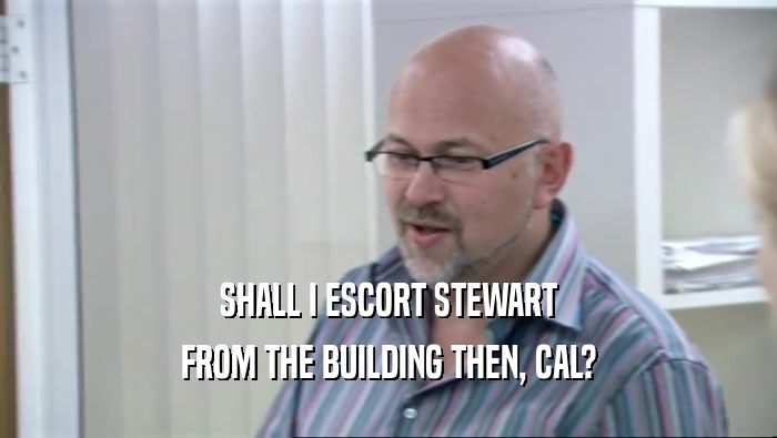SHALL I ESCORT STEWART FROM THE BUILDING THEN, CAL? 