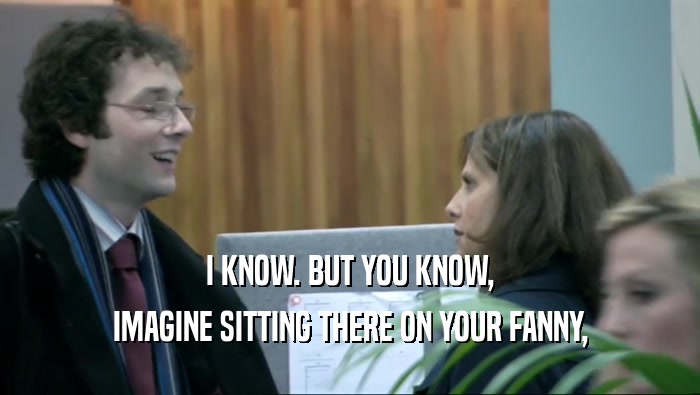 I KNOW. BUT YOU KNOW, IMAGINE SITTING THERE ON YOUR FANNY, 