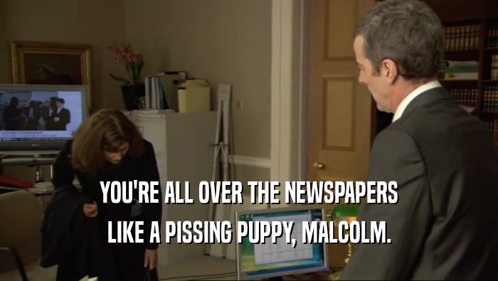 YOU'RE ALL OVER THE NEWSPAPERS LIKE A PISSING PUPPY, MALCOLM. 