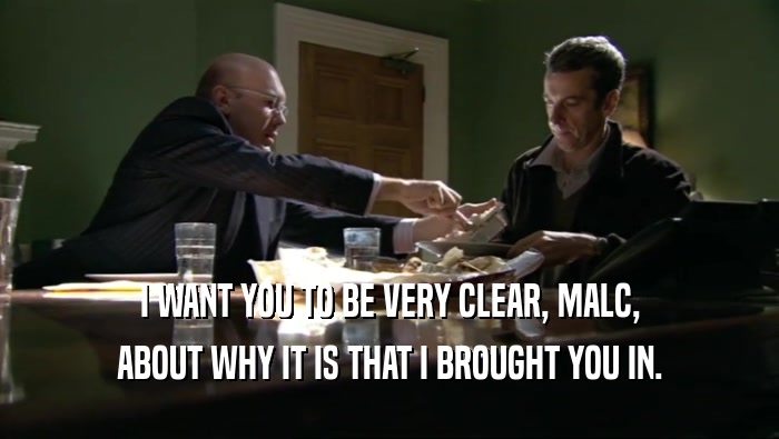 I WANT YOU TO BE VERY CLEAR, MALC, ABOUT WHY IT IS THAT I BROUGHT YOU IN. 