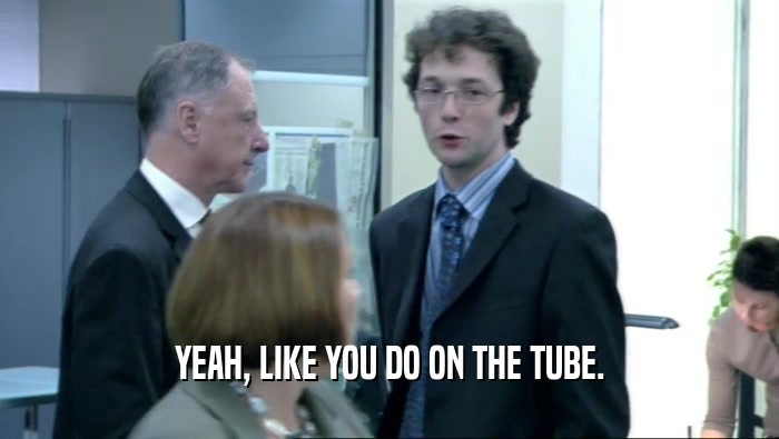 YEAH, LIKE YOU DO ON THE TUBE.  