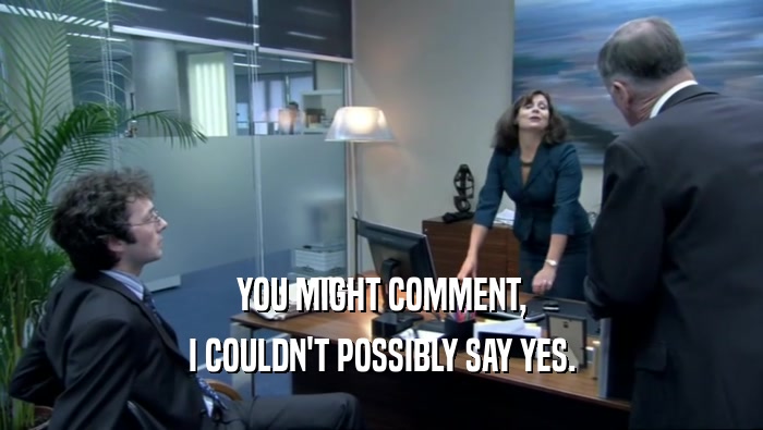 YOU MIGHT COMMENT, I COULDN'T POSSIBLY SAY YES. 