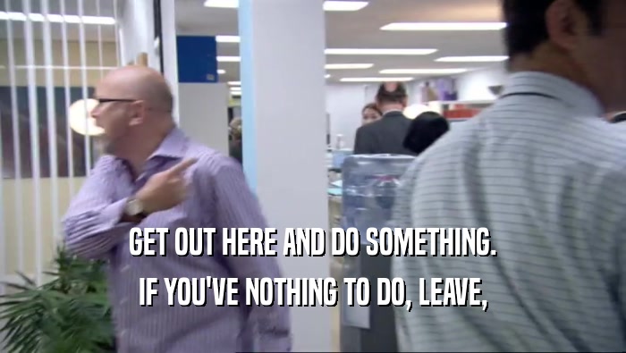 GET OUT HERE AND DO SOMETHING. IF YOU'VE NOTHING TO DO, LEAVE, 