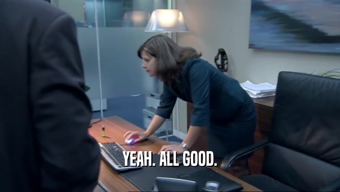 YEAH. ALL GOOD.  