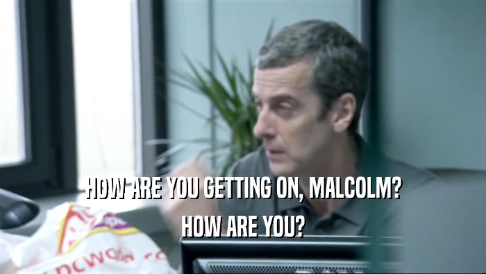 HOW ARE YOU GETTING ON, MALCOLM?
 HOW ARE YOU?
 