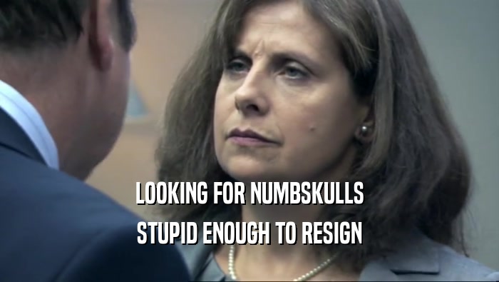 LOOKING FOR NUMBSKULLS STUPID ENOUGH TO RESIGN 