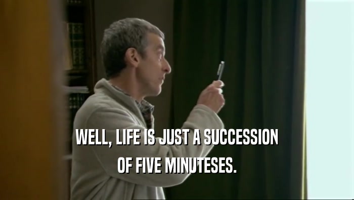 WELL, LIFE IS JUST A SUCCESSION OF FIVE MINUTESES. 