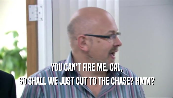 YOU CAN'T FIRE ME, CAL, SO SHALL WE JUST CUT TO THE CHASE? HMM? 