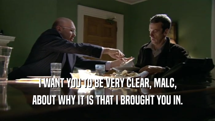I WANT YOU TO BE VERY CLEAR, MALC, ABOUT WHY IT IS THAT I BROUGHT YOU IN. 