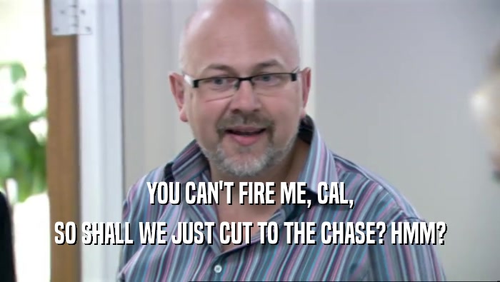YOU CAN'T FIRE ME, CAL, SO SHALL WE JUST CUT TO THE CHASE? HMM? 