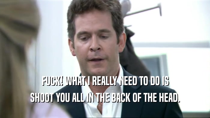 FUCK! WHAT I REALLY NEED TO DO IS SHOOT YOU ALL IN THE BACK OF THE HEAD. 