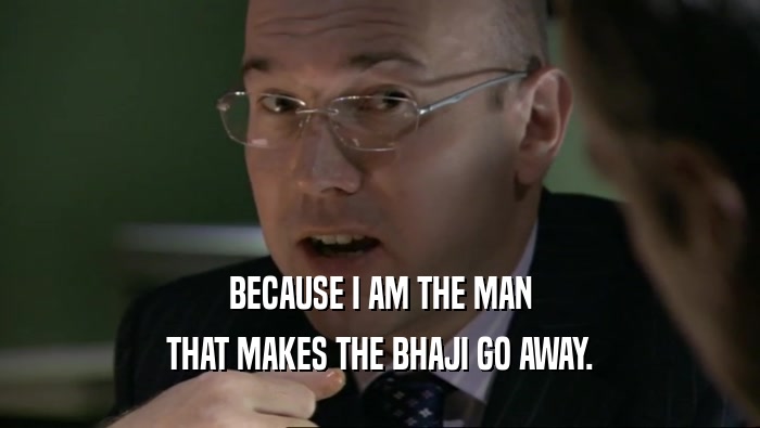BECAUSE I AM THE MAN THAT MAKES THE BHAJI GO AWAY. 