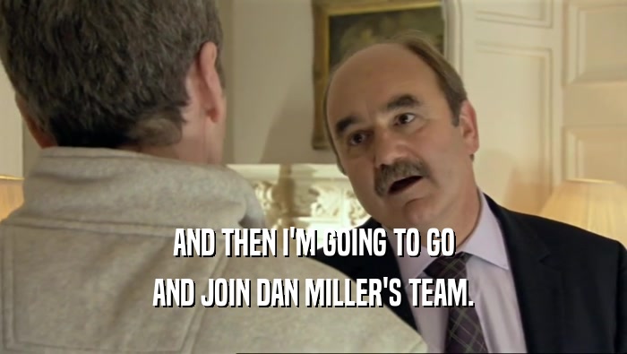 AND THEN I'M GOING TO GO AND JOIN DAN MILLER'S TEAM. 