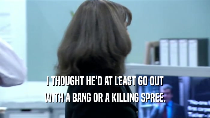 I THOUGHT HE'D AT LEAST GO OUT WITH A BANG OR A KILLING SPREE. 
