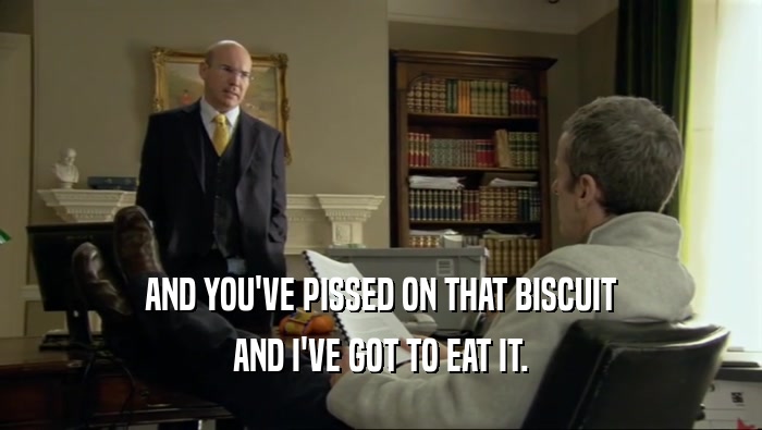 AND YOU'VE PISSED ON THAT BISCUIT AND I'VE GOT TO EAT IT. 