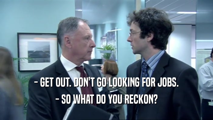 - GET OUT. DON'T GO LOOKING FOR JOBS.
 - SO WHAT DO YOU RECKON?
 