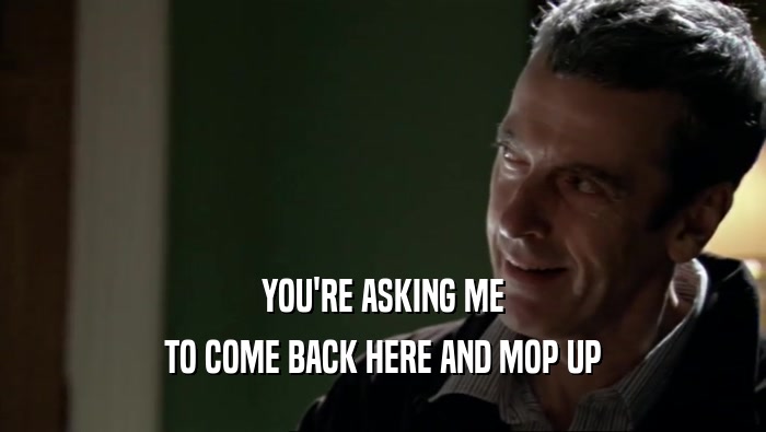 YOU'RE ASKING ME TO COME BACK HERE AND MOP UP 