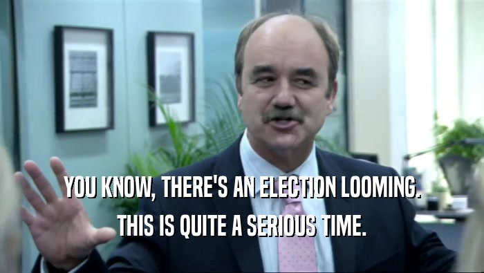 YOU KNOW, THERE'S AN ELECTION LOOMING. THIS IS QUITE A SERIOUS TIME. 