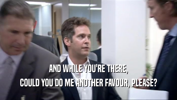 AND WHILE YOU'RE THERE, COULD YOU DO ME ANOTHER FAVOUR, PLEASE? 