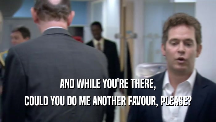 AND WHILE YOU'RE THERE, COULD YOU DO ME ANOTHER FAVOUR, PLEASE? 