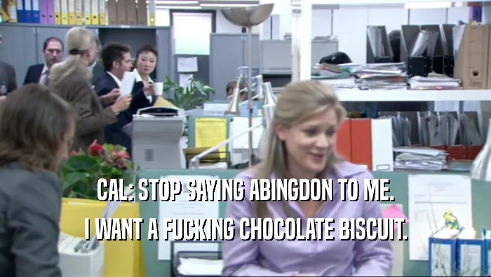 CAL: STOP SAYING ABINGDON TO ME. I WANT A FUCKING CHOCOLATE BISCUIT. 