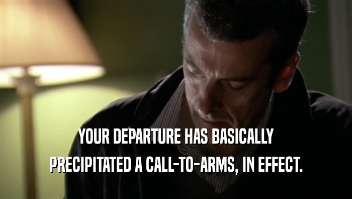 YOUR DEPARTURE HAS BASICALLY PRECIPITATED A CALL-TO-ARMS, IN EFFECT. 