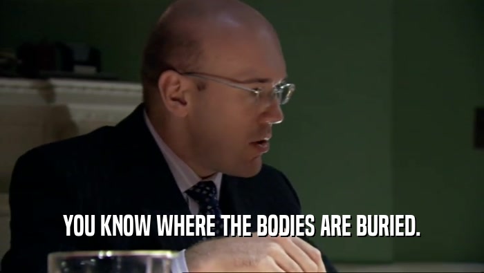 YOU KNOW WHERE THE BODIES ARE BURIED.  