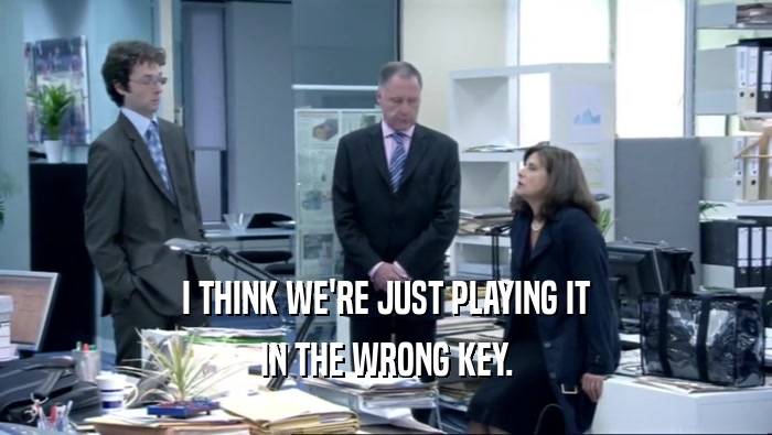 I THINK WE'RE JUST PLAYING IT IN THE WRONG KEY. 