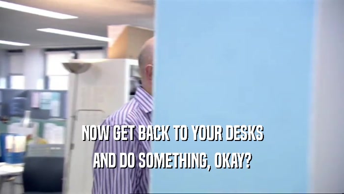 NOW GET BACK TO YOUR DESKS AND DO SOMETHING, OKAY? 