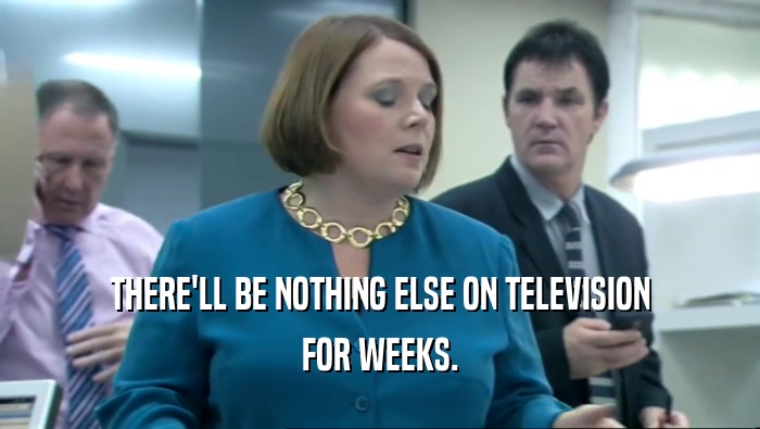 THERE'LL BE NOTHING ELSE ON TELEVISION FOR WEEKS. 