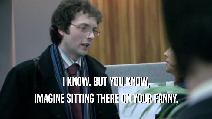 I KNOW. BUT YOU KNOW, IMAGINE SITTING THERE ON YOUR FANNY, 