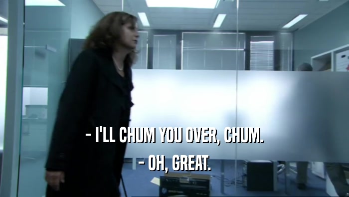 - I'LL CHUM YOU OVER, CHUM.
 - OH, GREAT.
 