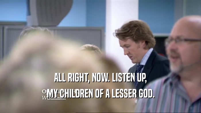 ALL RIGHT, NOW. LISTEN UP, MY CHILDREN OF A LESSER GOD. 