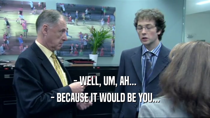 - WELL, UM, AH... - BECAUSE IT WOULD BE YOU... 