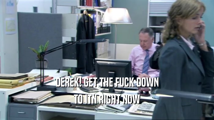 DEREK! GET THE FUCK DOWN TO ITN RIGHT NOW 